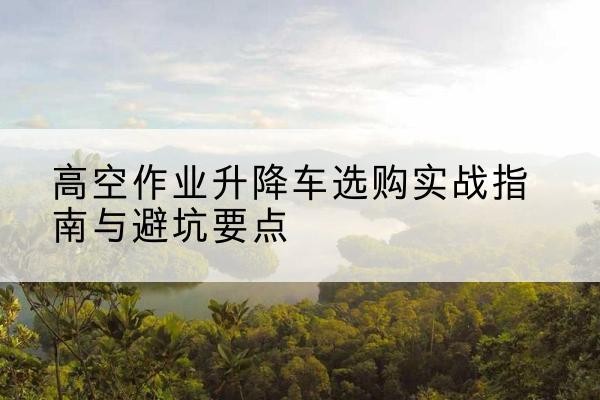 邢台升降车怎么选-高空作业升降车选购实战指南与避坑要点