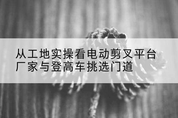 邢台电动剪叉升降平台厂家-从工地实操看电动剪叉平台厂家与登高车挑选门道