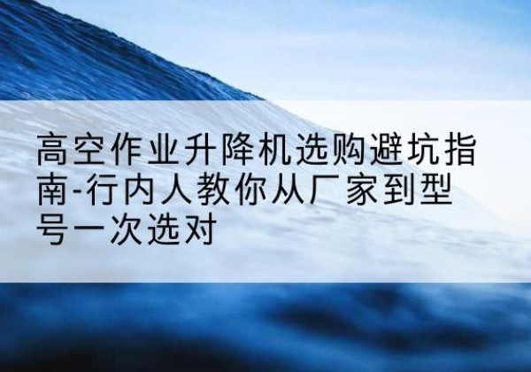 邢台升降平台厂家-高空作业升降机选购避坑指南-行内人教你从厂家到型号一次选对