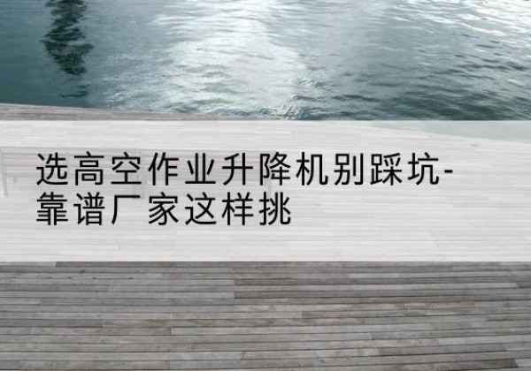 邢台剪叉式升降机厂家-选高空作业升降机别踩坑-靠谱厂家这样挑