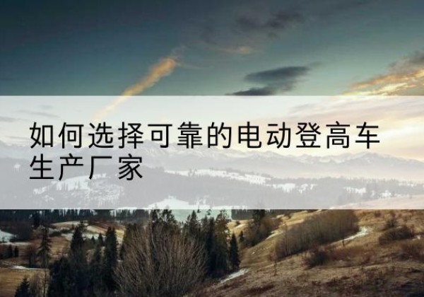 邢台电动登高车厂家-如何选择可靠的电动登高车生产厂家