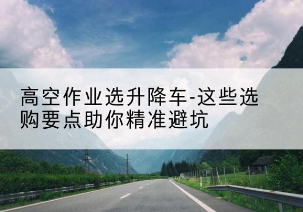 邢台升降车厂家-高空作业选升降车-这些选购要点助你*避坑
