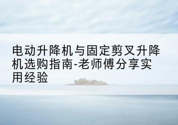邢台电动升降机怎么选-电动升降机与固定剪叉升降机选购指南-老师傅分享实用经验