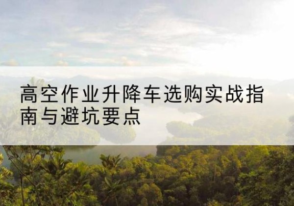 邢台升降车怎么选-高空作业升降车选购实战指南与避坑要点