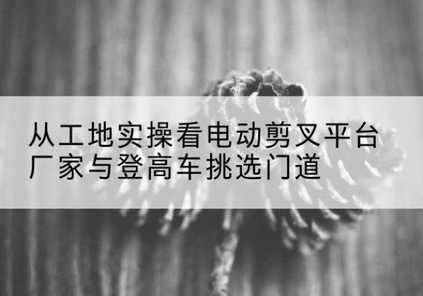 邢台电动剪叉升降平台厂家-从工地实操看电动剪叉平台厂家与登高车挑选门道